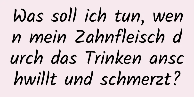 Was soll ich tun, wenn mein Zahnfleisch durch das Trinken anschwillt und schmerzt?