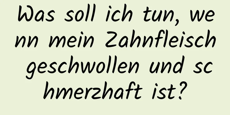 Was soll ich tun, wenn mein Zahnfleisch geschwollen und schmerzhaft ist?