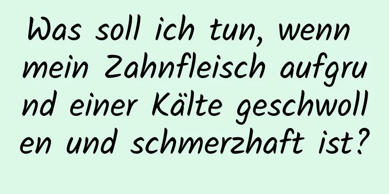 Was soll ich tun, wenn mein Zahnfleisch aufgrund einer Kälte geschwollen und schmerzhaft ist?