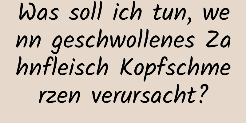 Was soll ich tun, wenn geschwollenes Zahnfleisch Kopfschmerzen verursacht?