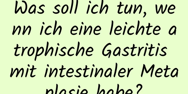 Was soll ich tun, wenn ich eine leichte atrophische Gastritis mit intestinaler Metaplasie habe?