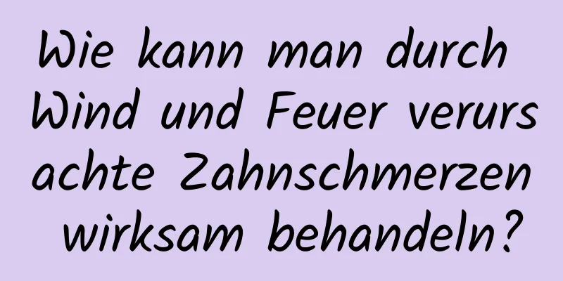 Wie kann man durch Wind und Feuer verursachte Zahnschmerzen wirksam behandeln?