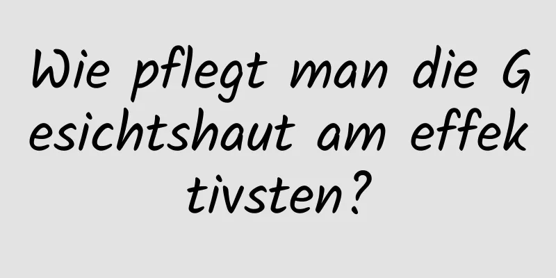 Wie pflegt man die Gesichtshaut am effektivsten?
