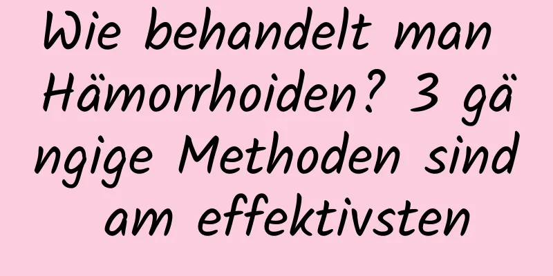 Wie behandelt man Hämorrhoiden? 3 gängige Methoden sind am effektivsten