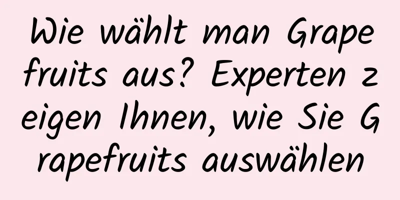 Wie wählt man Grapefruits aus? Experten zeigen Ihnen, wie Sie Grapefruits auswählen