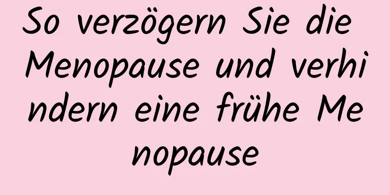 So verzögern Sie die Menopause und verhindern eine frühe Menopause