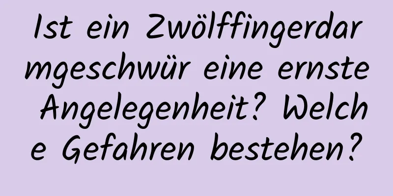 Ist ein Zwölffingerdarmgeschwür eine ernste Angelegenheit? Welche Gefahren bestehen?