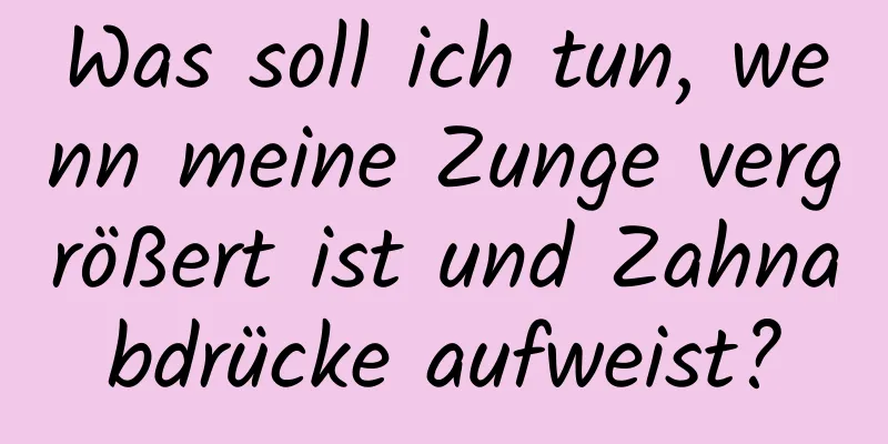 Was soll ich tun, wenn meine Zunge vergrößert ist und Zahnabdrücke aufweist?