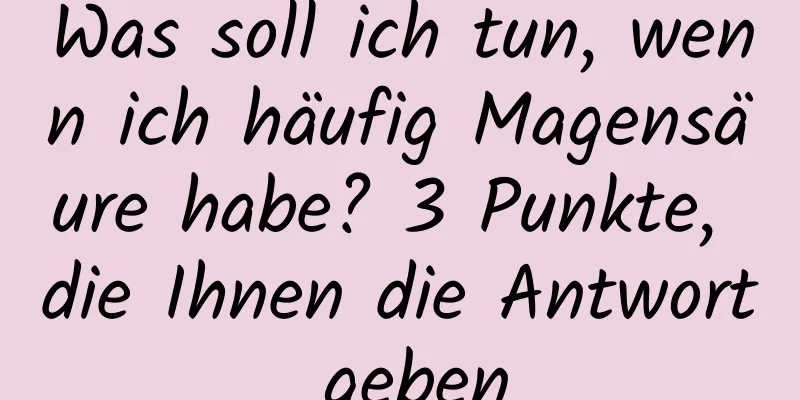 Was soll ich tun, wenn ich häufig Magensäure habe? 3 Punkte, die Ihnen die Antwort geben