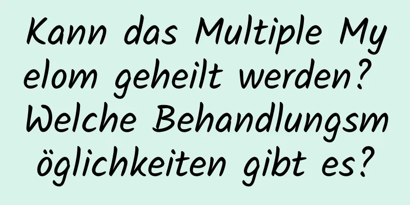 Kann das Multiple Myelom geheilt werden? Welche Behandlungsmöglichkeiten gibt es?