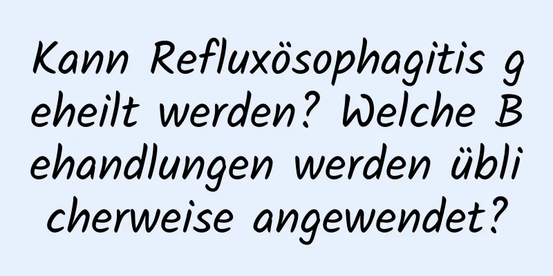 Kann Refluxösophagitis geheilt werden? Welche Behandlungen werden üblicherweise angewendet?