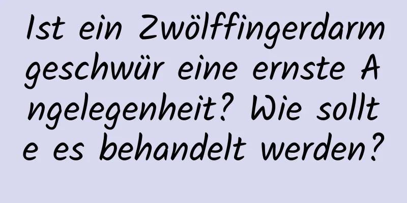 Ist ein Zwölffingerdarmgeschwür eine ernste Angelegenheit? Wie sollte es behandelt werden?