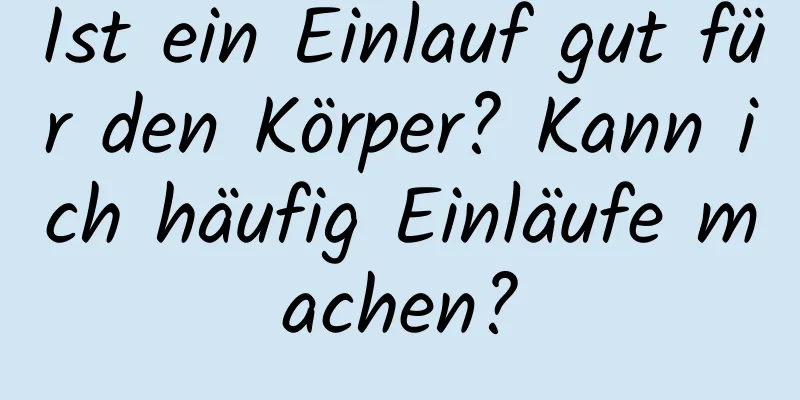 Ist ein Einlauf gut für den Körper? Kann ich häufig Einläufe machen?