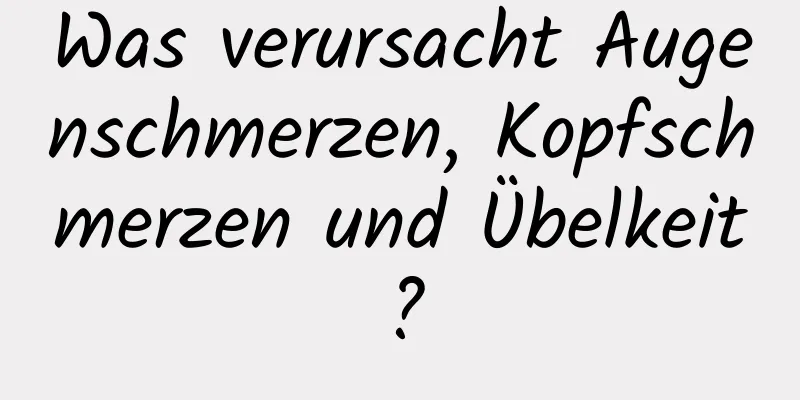 Was verursacht Augenschmerzen, Kopfschmerzen und Übelkeit?