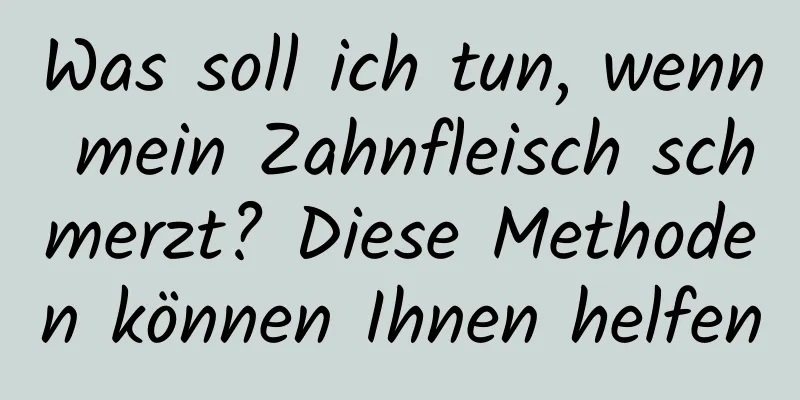 Was soll ich tun, wenn mein Zahnfleisch schmerzt? Diese Methoden können Ihnen helfen