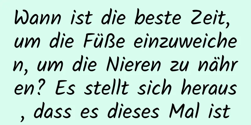 Wann ist die beste Zeit, um die Füße einzuweichen, um die Nieren zu nähren? Es stellt sich heraus, dass es dieses Mal ist