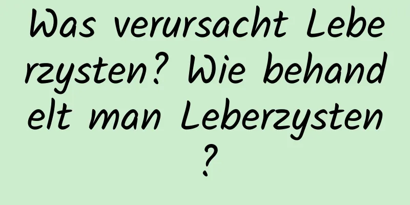 Was verursacht Leberzysten? Wie behandelt man Leberzysten?