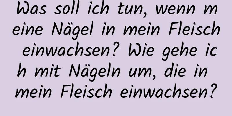 Was soll ich tun, wenn meine Nägel in mein Fleisch einwachsen? Wie gehe ich mit Nägeln um, die in mein Fleisch einwachsen?