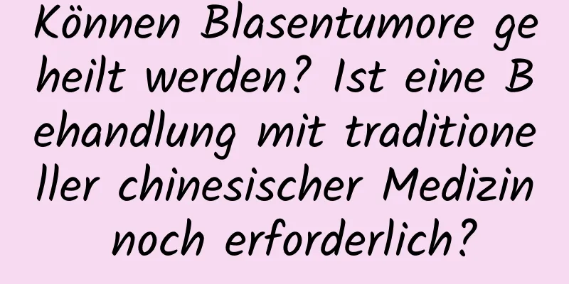 Können Blasentumore geheilt werden? Ist eine Behandlung mit traditioneller chinesischer Medizin noch erforderlich?