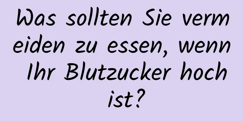 Was sollten Sie vermeiden zu essen, wenn Ihr Blutzucker hoch ist?