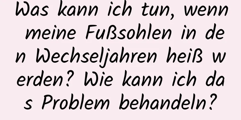 Was kann ich tun, wenn meine Fußsohlen in den Wechseljahren heiß werden? Wie kann ich das Problem behandeln?