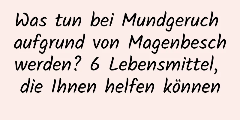Was tun bei Mundgeruch aufgrund von Magenbeschwerden? 6 Lebensmittel, die Ihnen helfen können