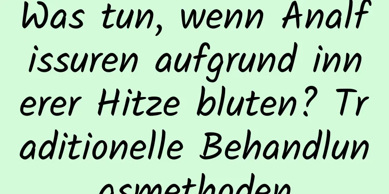 Was tun, wenn Analfissuren aufgrund innerer Hitze bluten? Traditionelle Behandlungsmethoden