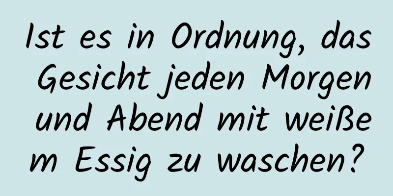 Ist es in Ordnung, das Gesicht jeden Morgen und Abend mit weißem Essig zu waschen?