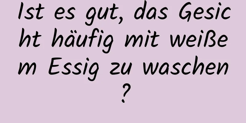 Ist es gut, das Gesicht häufig mit weißem Essig zu waschen?