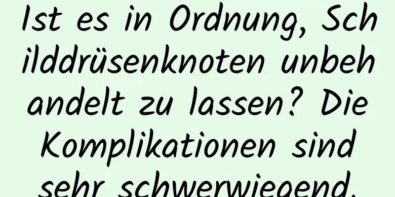 Ist es in Ordnung, Schilddrüsenknoten unbehandelt zu lassen? Die Komplikationen sind sehr schwerwiegend.