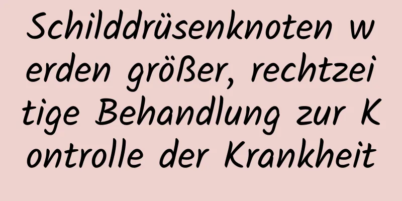 Schilddrüsenknoten werden größer, rechtzeitige Behandlung zur Kontrolle der Krankheit