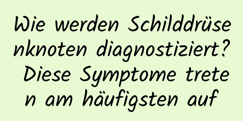 Wie werden Schilddrüsenknoten diagnostiziert? Diese Symptome treten am häufigsten auf