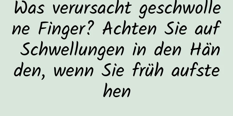 Was verursacht geschwollene Finger? Achten Sie auf Schwellungen in den Händen, wenn Sie früh aufstehen