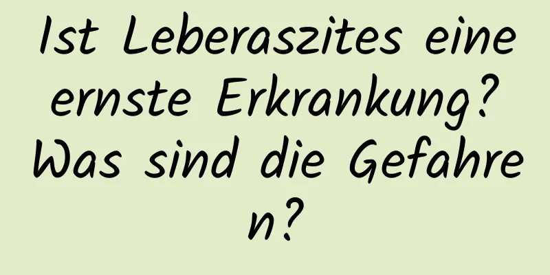 Ist Leberaszites eine ernste Erkrankung? Was sind die Gefahren?