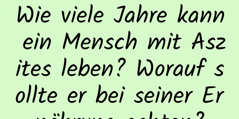 Wie viele Jahre kann ein Mensch mit Aszites leben? Worauf sollte er bei seiner Ernährung achten?