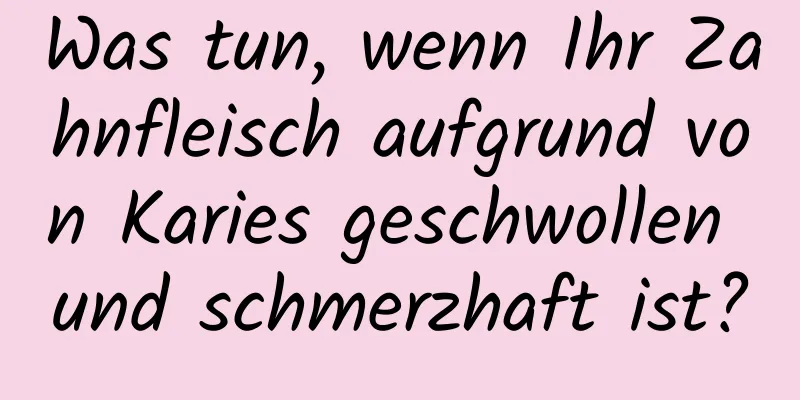 Was tun, wenn Ihr Zahnfleisch aufgrund von Karies geschwollen und schmerzhaft ist?