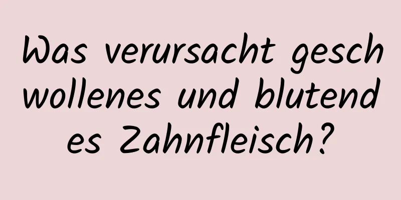 Was verursacht geschwollenes und blutendes Zahnfleisch?