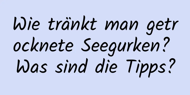 Wie tränkt man getrocknete Seegurken? Was sind die Tipps?