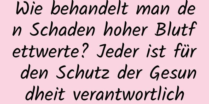 Wie behandelt man den Schaden hoher Blutfettwerte? Jeder ist für den Schutz der Gesundheit verantwortlich