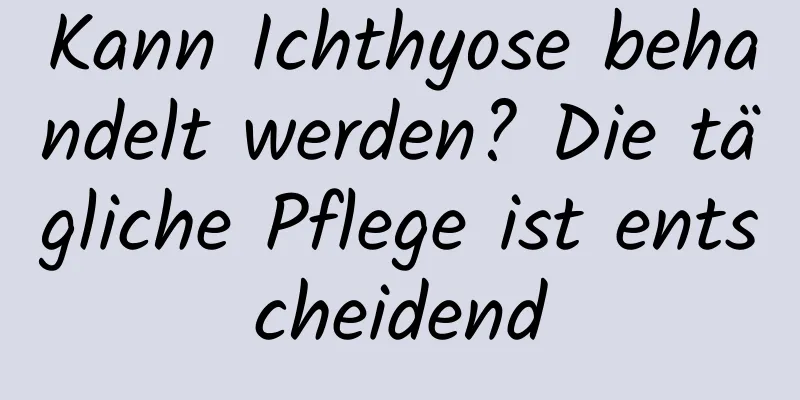 Kann Ichthyose behandelt werden? Die tägliche Pflege ist entscheidend