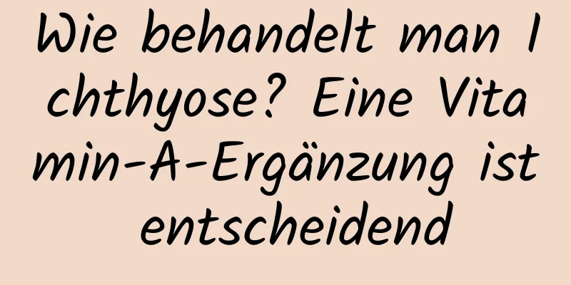 Wie behandelt man Ichthyose? Eine Vitamin-A-Ergänzung ist entscheidend