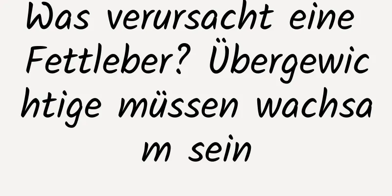 Was verursacht eine Fettleber? Übergewichtige müssen wachsam sein