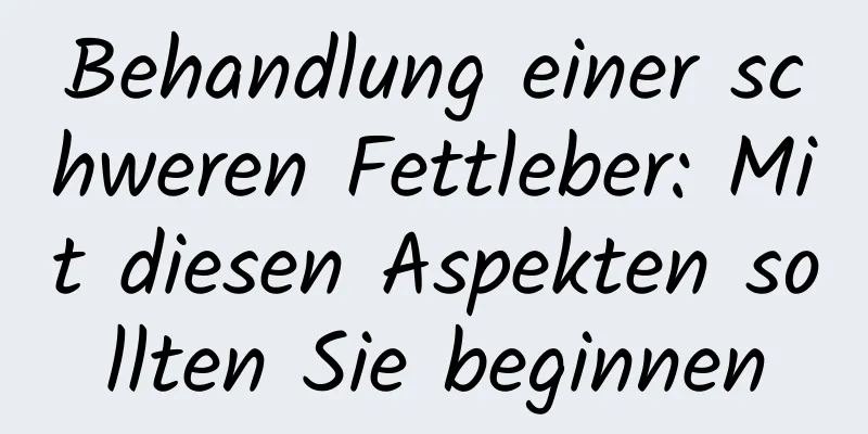 Behandlung einer schweren Fettleber: Mit diesen Aspekten sollten Sie beginnen