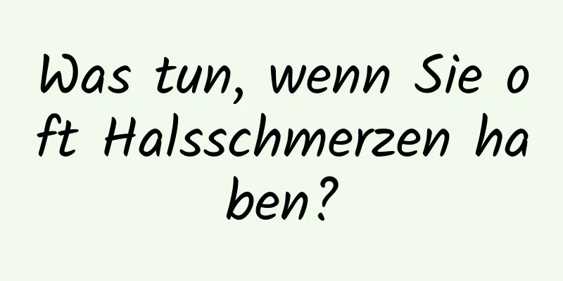 Was tun, wenn Sie oft Halsschmerzen haben?