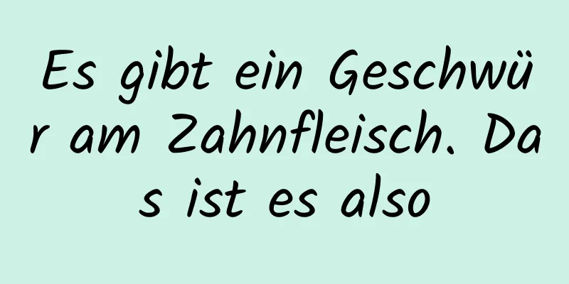 Es gibt ein Geschwür am Zahnfleisch. Das ist es also