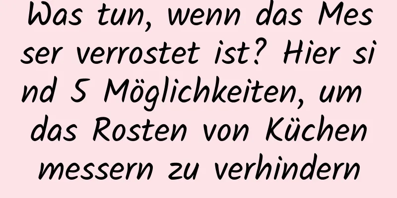 Was tun, wenn das Messer verrostet ist? Hier sind 5 Möglichkeiten, um das Rosten von Küchenmessern zu verhindern