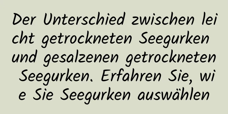 Der Unterschied zwischen leicht getrockneten Seegurken und gesalzenen getrockneten Seegurken. Erfahren Sie, wie Sie Seegurken auswählen
