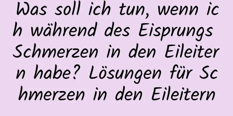 Was soll ich tun, wenn ich während des Eisprungs Schmerzen in den Eileitern habe? Lösungen für Schmerzen in den Eileitern