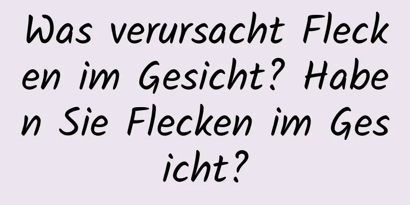 Was verursacht Flecken im Gesicht? Haben Sie Flecken im Gesicht?