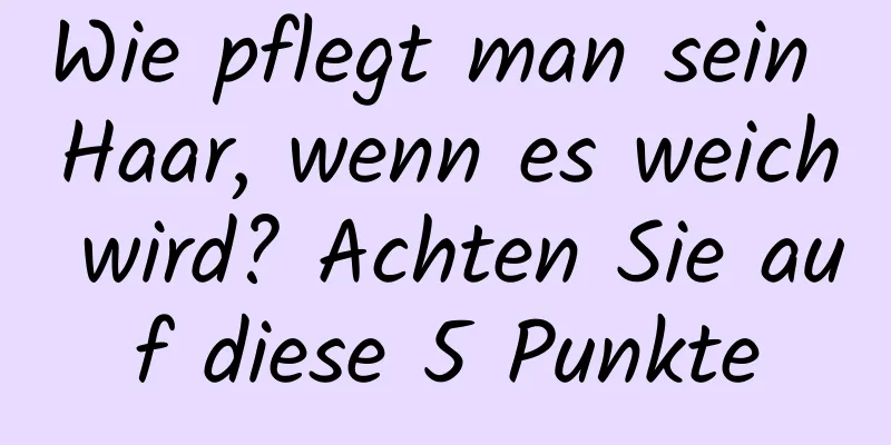 Wie pflegt man sein Haar, wenn es weich wird? Achten Sie auf diese 5 Punkte